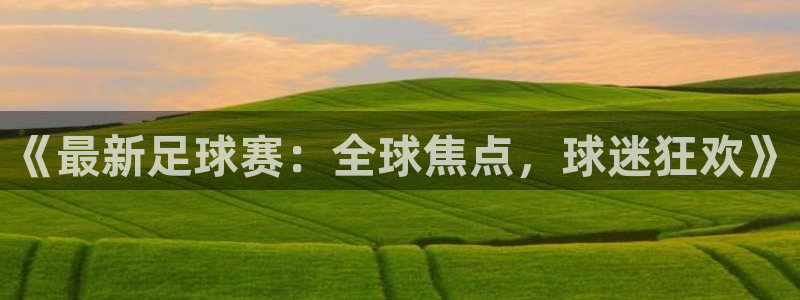 中欧体育登录入口官网网址：《最新足球赛：全球焦点，球迷狂欢》